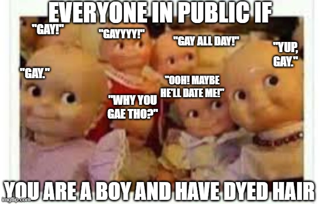 Boys having dyed hair in public be like: | EVERYONE IN PUBLIC IF; "GAY!"; "GAYYYY!"; "GAY ALL DAY!"; "YUP, GAY."; "GAY."; "OOH! MAYBE HE'LL DATE ME!"; "WHY YOU GAE THO?"; YOU ARE A BOY AND HAVE DYED HAIR | image tagged in gay,humor | made w/ Imgflip meme maker