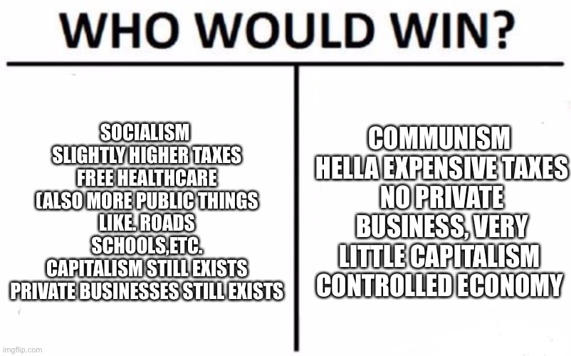 Who Would Win? | SOCIALISM 
SLIGHTLY HIGHER TAXES
FREE HEALTHCARE (ALSO MORE PUBLIC THINGS LIKE. ROADS SCHOOLS,ETC.
CAPITALISM STILL EXISTS
PRIVATE BUSINESSES STILL EXISTS; COMMUNISM 
HELLA EXPENSIVE TAXES
NO PRIVATE BUSINESS, VERY LITTLE CAPITALISM 
CONTROLLED ECONOMY | image tagged in memes,who would win | made w/ Imgflip meme maker