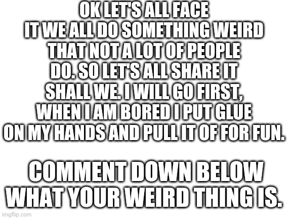 Everyone be nice to everyone | OK LET'S ALL FACE IT WE ALL DO SOMETHING WEIRD THAT NOT A LOT OF PEOPLE DO. SO LET'S ALL SHARE IT SHALL WE. I WILL GO FIRST, WHEN I AM BORED I PUT GLUE ON MY HANDS AND PULL IT OF FOR FUN. COMMENT DOWN BELOW WHAT YOUR WEIRD THING IS. | image tagged in blank white template | made w/ Imgflip meme maker