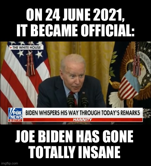 Joe Biden has gone totally insane! | ON 24 JUNE 2021,
IT BECAME OFFICIAL:; JOE BIDEN HAS GONE
TOTALLY INSANE | image tagged in joe biden,creepy joe biden,biden,dementia,democrat party,government corruption | made w/ Imgflip meme maker