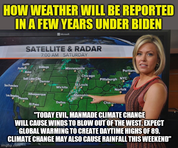 Remember folks, when it's hot, it's climate change. When it's cold, its climate change. When it's raining...oh you get it! | HOW WEATHER WILL BE REPORTED IN A FEW YEARS UNDER BIDEN; "TODAY EVIL, MANMADE CLIMATE CHANGE WILL CAUSE WINDS TO BLOW OUT OF THE WEST. EXPECT GLOBAL WARMING TO CREATE DAYTIME HIGHS OF 89. CLIMATE CHANGE MAY ALSO CAUSE RAINFALL THIS WEEKEND" | image tagged in weather forecast,climate change,triggered liberal | made w/ Imgflip meme maker
