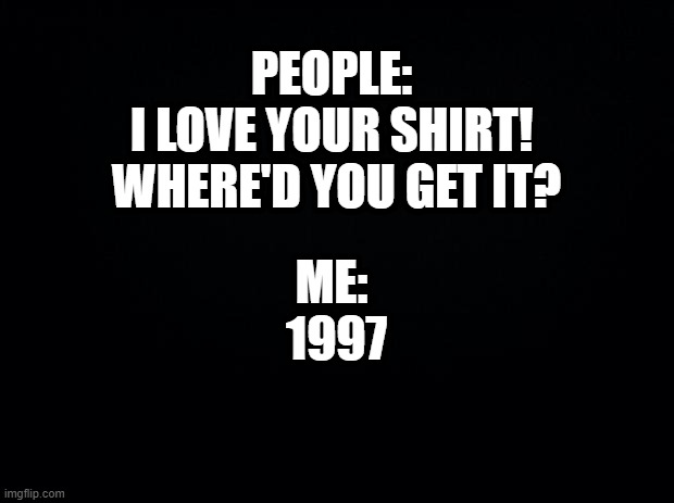 Black background | PEOPLE: 
I LOVE YOUR SHIRT!  WHERE'D YOU GET IT? ME: 
1997 | image tagged in black background,shirt | made w/ Imgflip meme maker
