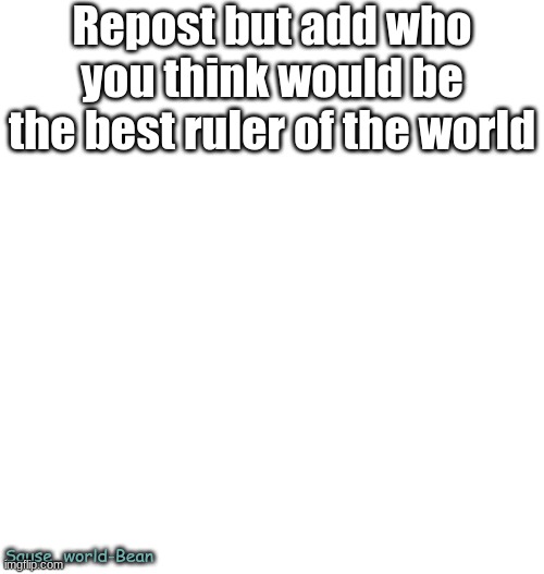 Just plain white | Repost but add who you think would be the best ruler of the world; Sause_world-Bean | image tagged in just plain white | made w/ Imgflip meme maker