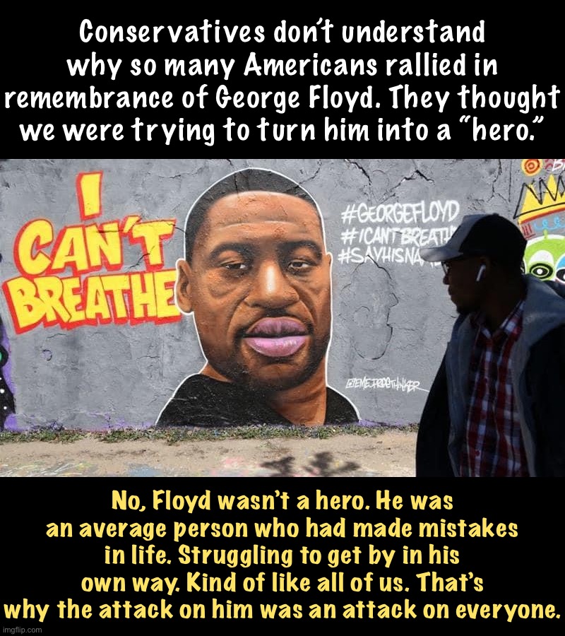 Few of us are heroes. All of us deserve life. | Conservatives don’t understand why so many Americans rallied in remembrance of George Floyd. They thought we were trying to turn him into a “hero.”; No, Floyd wasn’t a hero. He was an average person who had made mistakes in life. Struggling to get by in his own way. Kind of like all of us. That’s why the attack on him was an attack on everyone. | image tagged in george floyd,black lives matter,blacklivesmatter,equal rights,justice,life | made w/ Imgflip meme maker