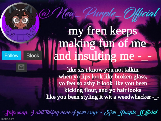 Purple's announcement temp 3 | my fren keeps making fun of me and insulting me -_-; like sis i know you not talkin when yo lips look like broken glass, yo feet so ashy it look like you been kicking flour, and yo hair looks like you been styling it wit a weedwhacker -_- | image tagged in purple's announcement temp 3 | made w/ Imgflip meme maker