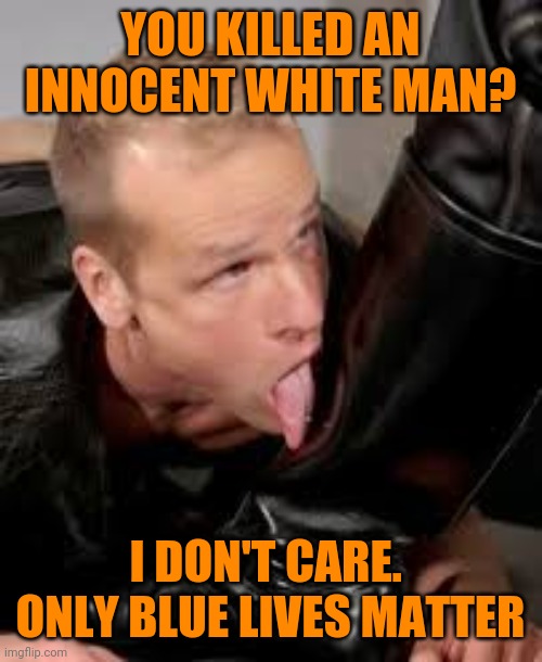Bootlicker | YOU KILLED AN INNOCENT WHITE MAN? I DON'T CARE.  ONLY BLUE LIVES MATTER | image tagged in bootlicker | made w/ Imgflip meme maker