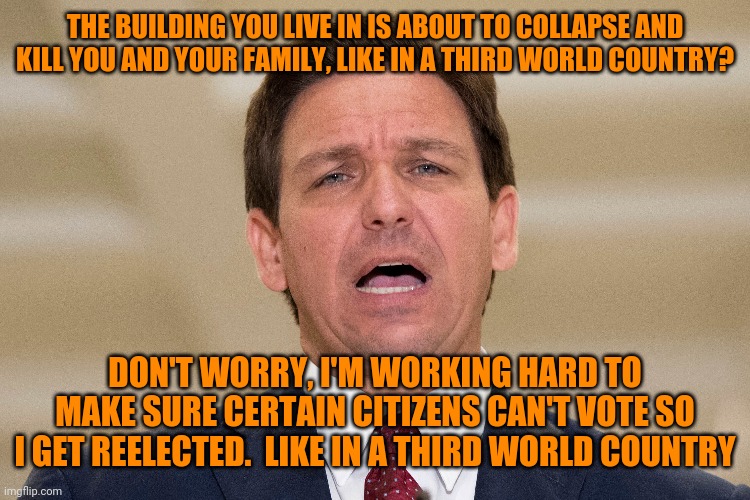 DeSantis has Da Plan-tis | THE BUILDING YOU LIVE IN IS ABOUT TO COLLAPSE AND KILL YOU AND YOUR FAMILY, LIKE IN A THIRD WORLD COUNTRY? DON'T WORRY, I'M WORKING HARD TO MAKE SURE CERTAIN CITIZENS CAN'T VOTE SO I GET REELECTED.  LIKE IN A THIRD WORLD COUNTRY | image tagged in government corruption,scumbag republicans | made w/ Imgflip meme maker