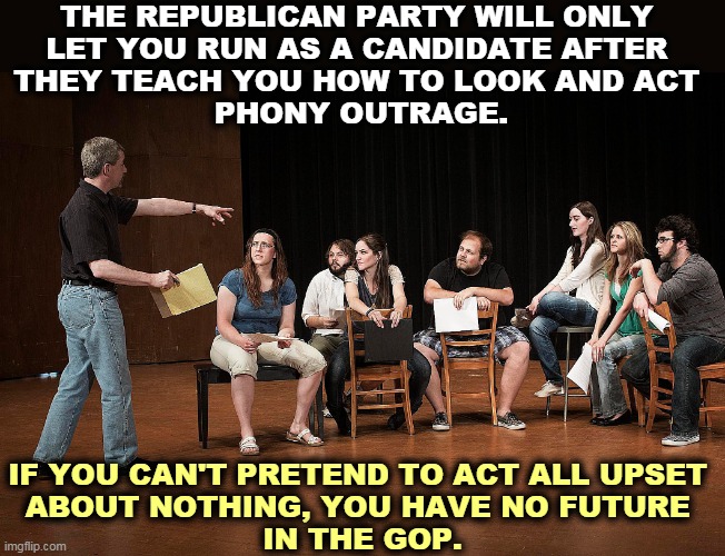 The Republican Party, the party that will get outraged at anything, as long as it doesn't matter. | THE REPUBLICAN PARTY WILL ONLY 

LET YOU RUN AS A CANDIDATE AFTER 
THEY TEACH YOU HOW TO LOOK AND ACT 
PHONY OUTRAGE. IF YOU CAN'T PRETEND TO ACT ALL UPSET 
ABOUT NOTHING, YOU HAVE NO FUTURE 
IN THE GOP. | image tagged in gop,republican party,acting,phony,outrage | made w/ Imgflip meme maker