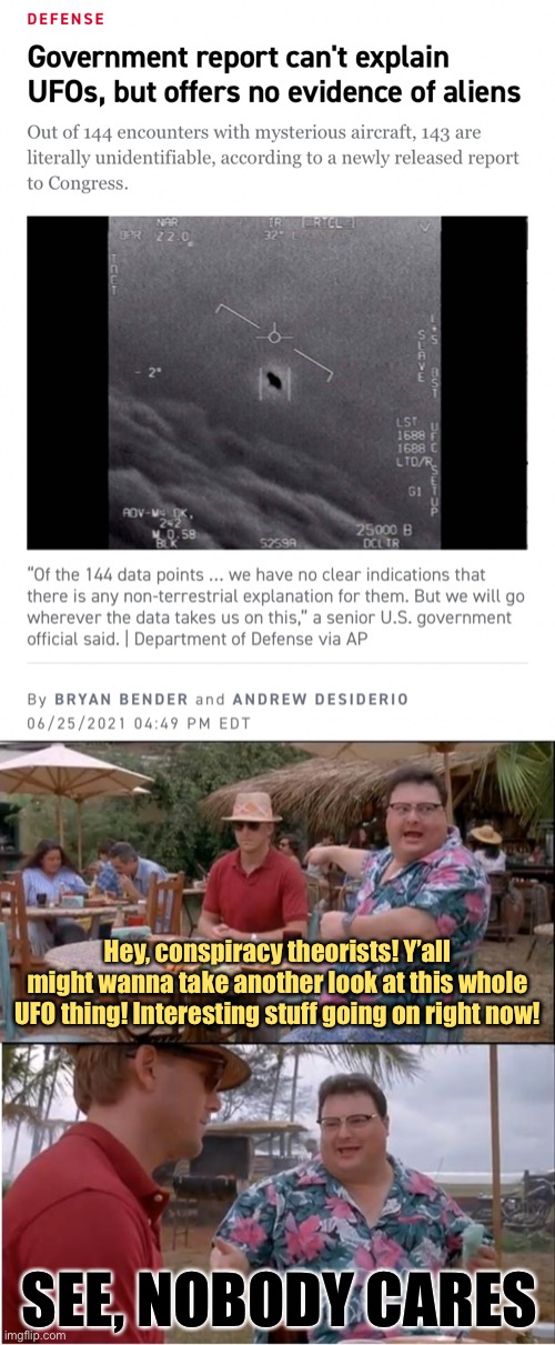 Ah, UFOs. Back when conspiracy theories were quaint and harmless. Can we get another report on Sasquatch? | Hey, conspiracy theorists! Y’all might wanna take another look at this whole UFO thing! Interesting stuff going on right now! SEE, NOBODY CARES | image tagged in government report ufos,memes,see nobody cares,conspiracy theories,conspiracy theory,ufos | made w/ Imgflip meme maker