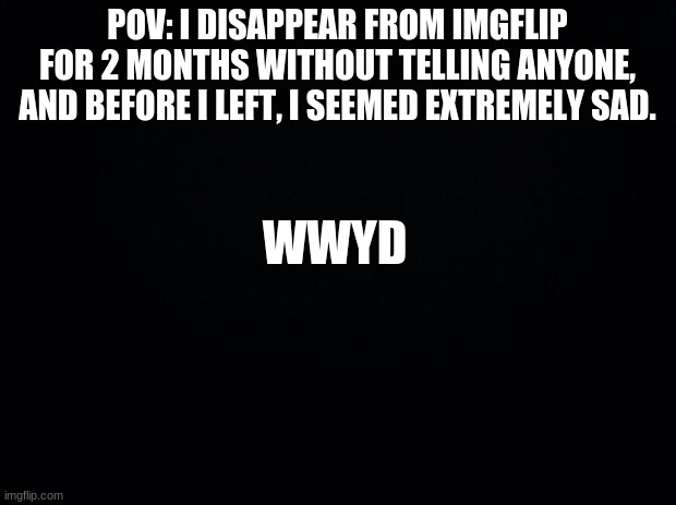 Black background | WWYD; POV: I DISAPPEAR FROM IMGFLIP FOR 2 MONTHS WITHOUT TELLING ANYONE, AND BEFORE I LEFT, I SEEMED EXTREMELY SAD. | image tagged in black background | made w/ Imgflip meme maker