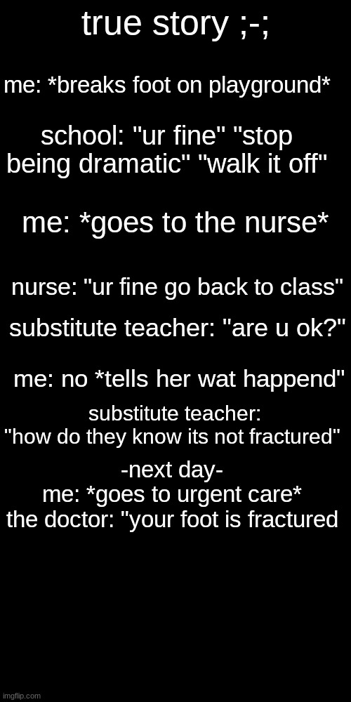 true story ;-;; me: *breaks foot on playground*; school: "ur fine" "stop being dramatic" "walk it off"; me: *goes to the nurse*; nurse: "ur fine go back to class"; substitute teacher: "are u ok?"; me: no *tells her wat happend"; substitute teacher: "how do they know its not fractured"; -next day-
me: *goes to urgent care*

the doctor: "your foot is fractured | image tagged in memes,blank transparent square | made w/ Imgflip meme maker