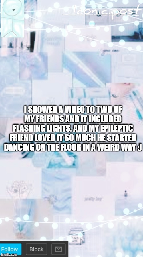 Iconic.post's announcement template | I SHOWED A VIDEO TO TWO OF MY FRIENDS AND IT INCLUDED FLASHING LIGHTS, AND MY EPILEPTIC FRIEND LOVED IT SO MUCH HE STARTED DANCING ON THE FLOOR IN A WEIRD WAY :) | image tagged in iconic post's announcement template | made w/ Imgflip meme maker