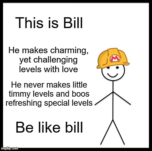 Be like Bill. | This is Bill; He makes charming, yet challenging levels with love; He never makes little timmy levels and boos refreshing special levels; Be like bill | image tagged in memes,be like bill,super mario maker 2 | made w/ Imgflip meme maker