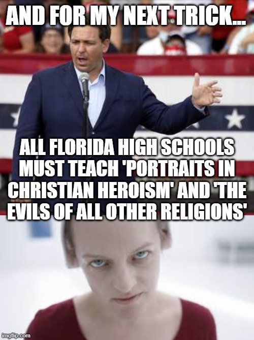 Gilead will be born in Florida | AND FOR MY NEXT TRICK... ALL FLORIDA HIGH SCHOOLS MUST TEACH 'PORTRAITS IN CHRISTIAN HEROISM' AND 'THE EVILS OF ALL OTHER RELIGIONS' | image tagged in de santis,florida,totalitarianism,brainwashing | made w/ Imgflip meme maker