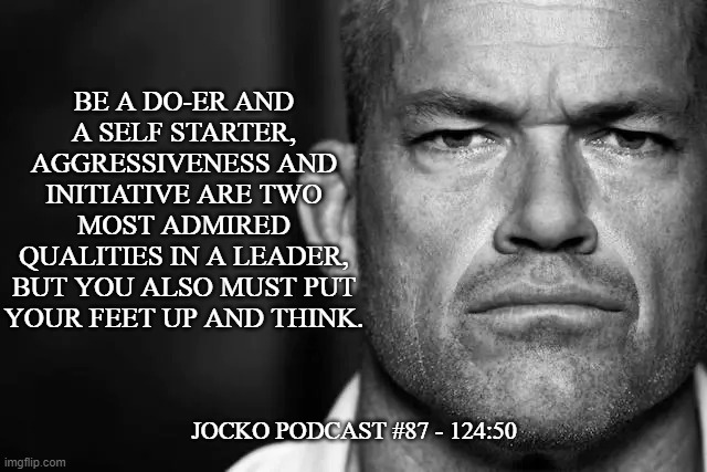 Jocko's Advice | BE A DO-ER AND
A SELF STARTER, AGGRESSIVENESS AND INITIATIVE ARE TWO MOST ADMIRED
QUALITIES IN A LEADER, BUT YOU ALSO MUST PUT
YOUR FEET UP AND THINK. JOCKO PODCAST #87 - 124:50 | image tagged in jocko's advice template,jocko willink,getafterit,jockopodcast | made w/ Imgflip meme maker
