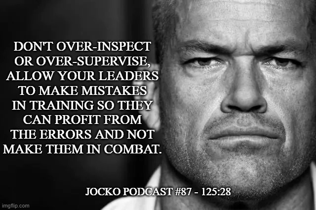 Jocko's Advice | DON'T OVER-INSPECT OR OVER-SUPERVISE, ALLOW YOUR LEADERS
TO MAKE MISTAKES
IN TRAINING SO THEY
CAN PROFIT FROM
THE ERRORS AND NOT
MAKE THEM IN COMBAT. JOCKO PODCAST #87 - 125:28 | image tagged in jocko's advice template,jocko willink,getafterit,jockopodcast | made w/ Imgflip meme maker