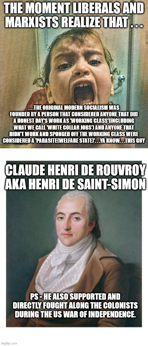 Hopefully I trigger and wreck the day for a whole lot of people with this one! | THE MOMENT LIBERALS AND MARXISTS REALIZE THAT . . . . . .THE ORIGINAL MODERN SOCIALISM WAS FOUNDED BY A PERSON THAT CONSIDERED ANYONE THAT DID A HONEST DAY'S WORK AS 'WORKING CLASS'(INCLUDING WHAT WE CALL 'WHITE COLLAR JOBS') AND ANYONE THAT DIDN'T WORK AND SPONGED OFF THE WORKING CLASS WERE CONSIDERED A 'PARASITE(WELFARE STATE)'. . .YA KNOW. . .THIS GUY; CLAUDE HENRI DE ROUVROY AKA HENRI DE SAINT-SIMON; PS - HE ALSO SUPPORTED AND DIRECTLY FOUGHT ALONG THE COLONISTS DURING THE US WAR OF INDEPENDENCE. | image tagged in liberal tears,truth,socialism,butthurt liberals,political humor | made w/ Imgflip meme maker