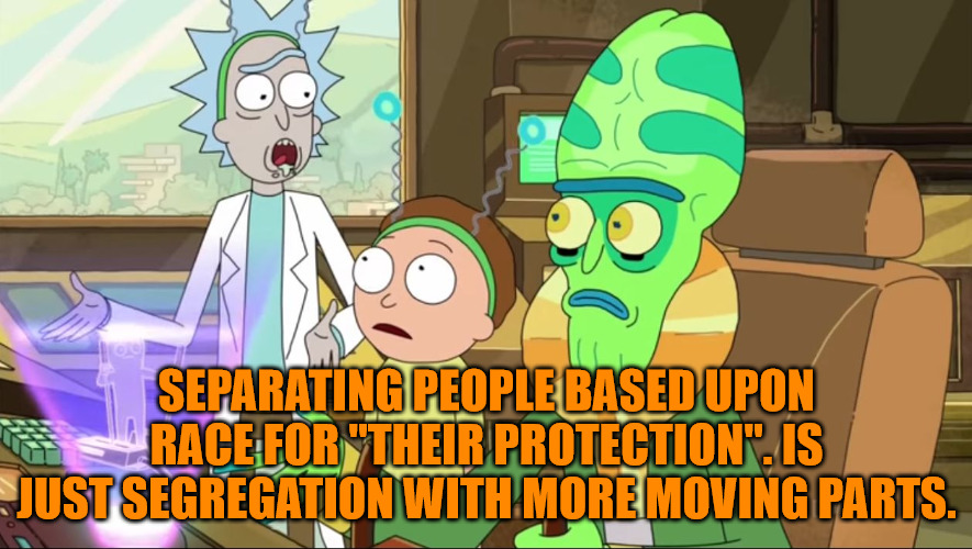Segregation by Any other name. | SEPARATING PEOPLE BASED UPON RACE FOR "THEIR PROTECTION". IS JUST SEGREGATION WITH MORE MOVING PARTS. | image tagged in rick and morty-extra steps | made w/ Imgflip meme maker