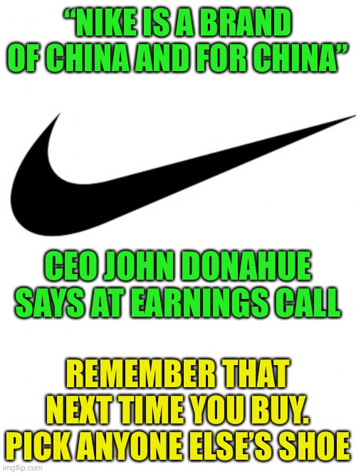 Nike is a Brand of and for China ?? |  “NIKE IS A BRAND OF CHINA AND FOR CHINA”; CEO JOHN DONAHUE SAYS AT EARNINGS CALL; REMEMBER THAT NEXT TIME YOU BUY. PICK ANYONE ELSE’S SHOE | image tagged in nike,chinese brand,nike boycott,nike swoosh,woke nike | made w/ Imgflip meme maker