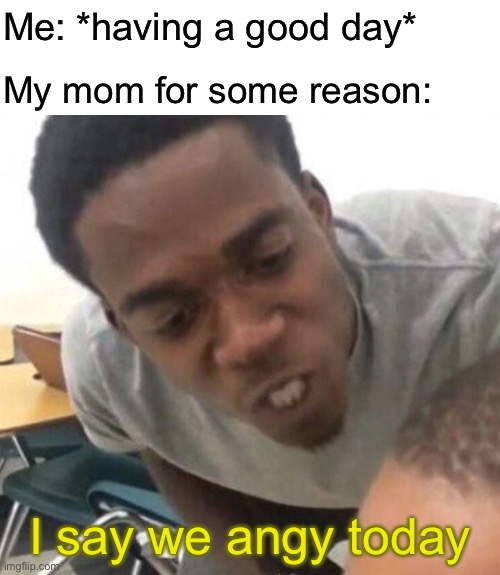 I say we _____ Today | Me: *having a good day*; My mom for some reason:; I say we angy today | image tagged in i say we _____ today | made w/ Imgflip meme maker