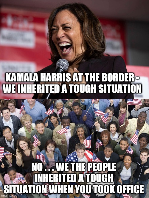 Idiot #2 In Charge | KAMALA HARRIS AT THE BORDER -
WE INHERITED A TOUGH SITUATION; NO . . . WE THE PEOPLE INHERITED A TOUGH SITUATION WHEN YOU TOOK OFFICE | image tagged in biden,harris,border crisis,democrats,liberals,trump | made w/ Imgflip meme maker