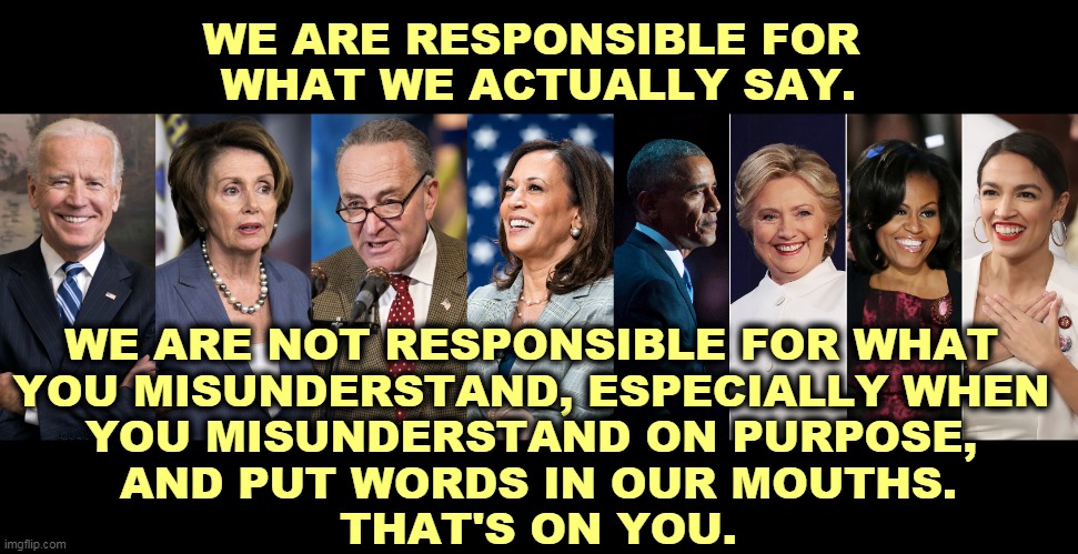 Republicans invent fantasy Democrats to get you all hot and bothered. They have no answers to real Democratic proposals. | WE ARE RESPONSIBLE FOR 
WHAT WE ACTUALLY SAY. WE ARE NOT RESPONSIBLE FOR WHAT 
YOU MISUNDERSTAND, ESPECIALLY WHEN 
YOU MISUNDERSTAND ON PURPOSE, 
AND PUT WORDS IN OUR MOUTHS.
THAT'S ON YOU. | image tagged in democrats,truth,republicans,liars | made w/ Imgflip meme maker