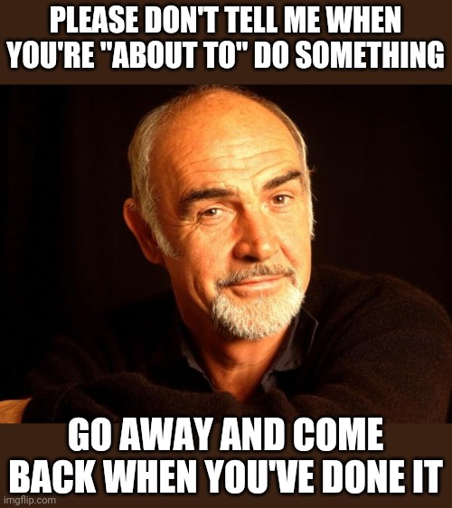 Sean Connery Of Coursh | PLEASE DON'T TELL ME WHEN YOU'RE "ABOUT TO" DO SOMETHING; GO AWAY AND COME BACK WHEN YOU'VE DONE IT | image tagged in sean connery of coursh | made w/ Imgflip meme maker