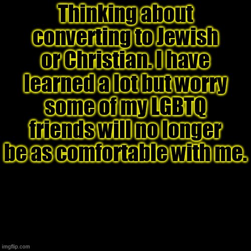 I am AroAce. | Thinking about converting to Jewish or Christian. I have learned a lot but worry some of my LGBTQ friends will no longer be as comfortable with me. | image tagged in memes,blank transparent square | made w/ Imgflip meme maker