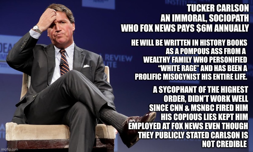 Tucker Carlson UPS | TUCKER CARLSON
AN IMMORAL, SOCIOPATH
WHO FOX NEWS PAYS $6M ANNUALLY; HE WILL BE WRITTEN IN HISTORY BOOKS
AS A POMPOUS ASS FROM A 
WEALTHY FAMILY WHO PERSONIFIED
 “WHITE RAGE” AND HAS BEEN A
PROLIFIC MISOGYNIST HIS ENTIRE LIFE. A SYCOPHANT OF THE HIGHEST
ORDER, DIDN’T WORK WELL
SINCE CNN & MSNBC FIRED HIM
HIS COPIOUS LIES KEPT HIM
EMPLOYED AT FOX NEWS EVEN THOUGH
THEY PUBLICLY STATED CARLSON IS
NOT CREDIBLE | image tagged in tucker carlson ups | made w/ Imgflip meme maker