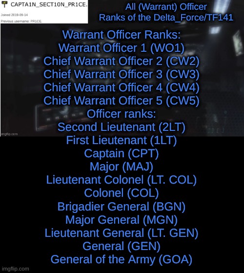 Officer Ranks | All (Warrant) Officer Ranks of the Delta_Force/TF141; Warrant Officer Ranks:
Warrant Officer 1 (WO1)
Chief Warrant Officer 2 (CW2)
Chief Warrant Officer 3 (CW3)
Chief Warrant Officer 4 (CW4)
Chief Warrant Officer 5 (CW5)
Officer ranks:
Second Lieutenant (2LT)
First Lieutenant (1LT)
Captain (CPT)
Major (MAJ)
Lieutenant Colonel (LT. COL)
Colonel (COL)
Brigadier General (BGN)
Major General (MGN)
Lieutenant General (LT. GEN)
General (GEN)
General of the Army (GOA) | image tagged in sect10n_pr1ce announcment | made w/ Imgflip meme maker