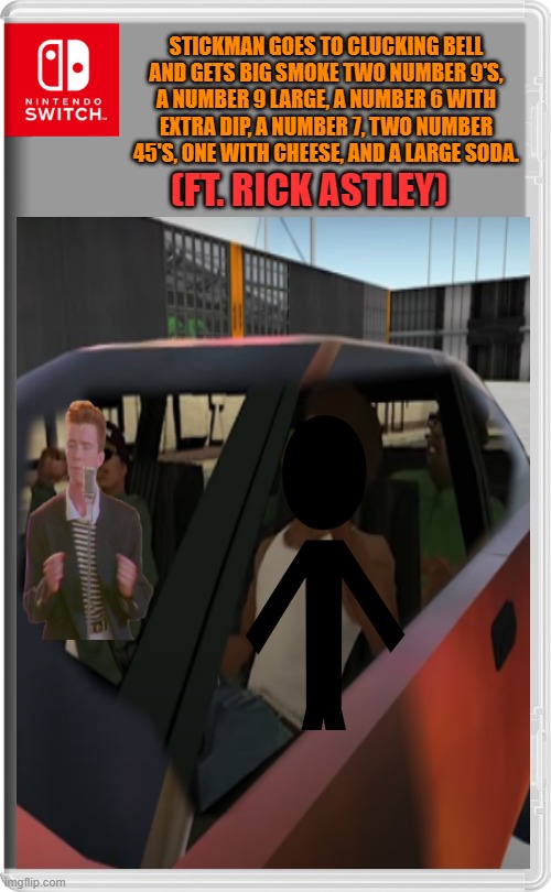 im bad at editing | STICKMAN GOES TO CLUCKING BELL AND GETS BIG SMOKE TWO NUMBER 9'S, A NUMBER 9 LARGE, A NUMBER 6 WITH EXTRA DIP, A NUMBER 7, TWO NUMBER 45'S, ONE WITH CHEESE, AND A LARGE SODA.﻿; (FT. RICK ASTLEY) | image tagged in nintendo switch | made w/ Imgflip meme maker