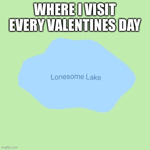 Valentine’s Day lonely | WHERE I VISIT EVERY VALENTINES DAY | image tagged in lonesome lake,valentine's day,forever alone | made w/ Imgflip meme maker