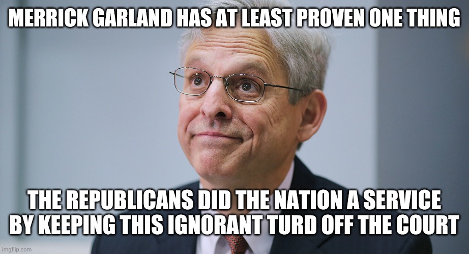 Merrick Garland | MERRICK GARLAND HAS AT LEAST PROVEN ONE THING; THE REPUBLICANS DID THE NATION A SERVICE BY KEEPING THIS IGNORANT TURD OFF THE COURT | image tagged in merrick garland | made w/ Imgflip meme maker