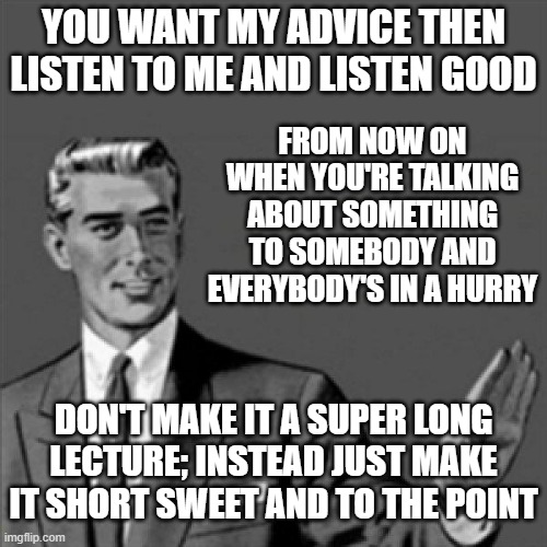 Let this be my only advice to u this time | YOU WANT MY ADVICE THEN LISTEN TO ME AND LISTEN GOOD; FROM NOW ON WHEN YOU'RE TALKING ABOUT SOMETHING TO SOMEBODY AND EVERYBODY'S IN A HURRY; DON'T MAKE IT A SUPER LONG LECTURE; INSTEAD JUST MAKE IT SHORT SWEET AND TO THE POINT | image tagged in correction guy,memes,words of wisdom,words of wisdom week | made w/ Imgflip meme maker