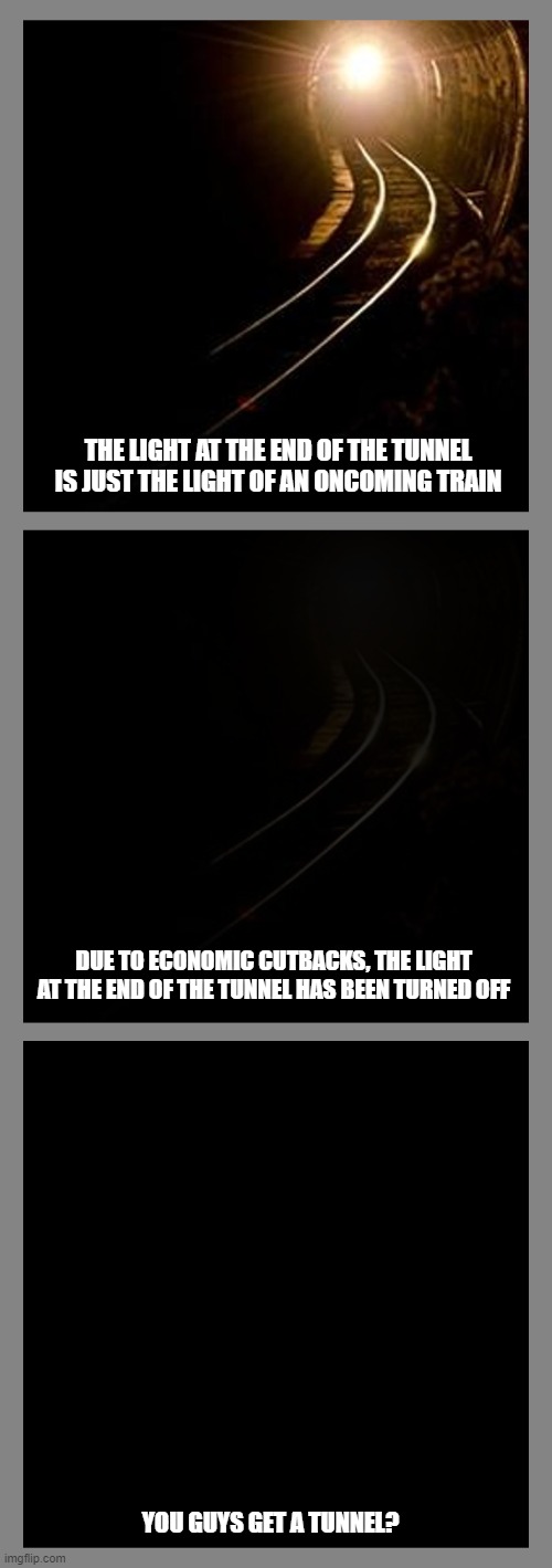 THE LIGHT AT THE END OF THE TUNNEL IS JUST THE LIGHT OF AN ONCOMING TRAIN; DUE TO ECONOMIC CUTBACKS, THE LIGHT AT THE END OF THE TUNNEL HAS BEEN TURNED OFF; YOU GUYS GET A TUNNEL? | image tagged in memes | made w/ Imgflip meme maker