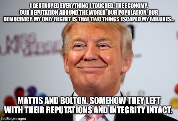 Donald trump approves | I DESTROYED EVERYTHING I TOUCHED. THE ECONOMY, OUR REPUTATION AROUND THE WORLD, OUR POPULATION, OUR DEMOCRACY. MY ONLY REGRET IS THAT TWO THINGS ESCAPED MY FAILURES…; MATTIS AND BOLTON. SOMEHOW THEY LEFT WITH THEIR REPUTATIONS AND INTEGRITY INTACT. | image tagged in donald trump approves | made w/ Imgflip meme maker