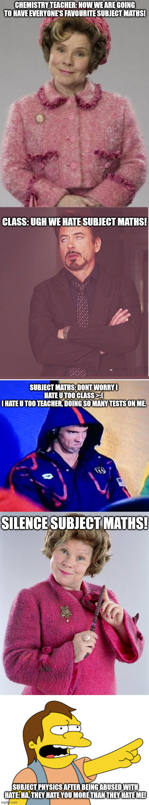 Srry for the long meme... |  CHEMISTRY TEACHER: NOW WE ARE GOING TO HAVE EVERYONE'S FAVOURITE SUBJECT MATHS! CLASS: UGH WE HATE SUBJECT MATHS! SUBJECT MATHS: DONT WORRY I HATE U TOO CLASS >:(
I HATE U TOO TEACHER, DOING SO MANY TESTS ON ME. SILENCE SUBJECT MATHS! SUBJECT PHYSICS AFTER BEING ABUSED WITH HATE: HA, THEY HATE YOU MORE THAN THEY HATE ME! | image tagged in dolores umbridge,memes,face you make robert downey jr,nelson muntz haha,got this idea while spinning around a pole at reccess | made w/ Imgflip meme maker