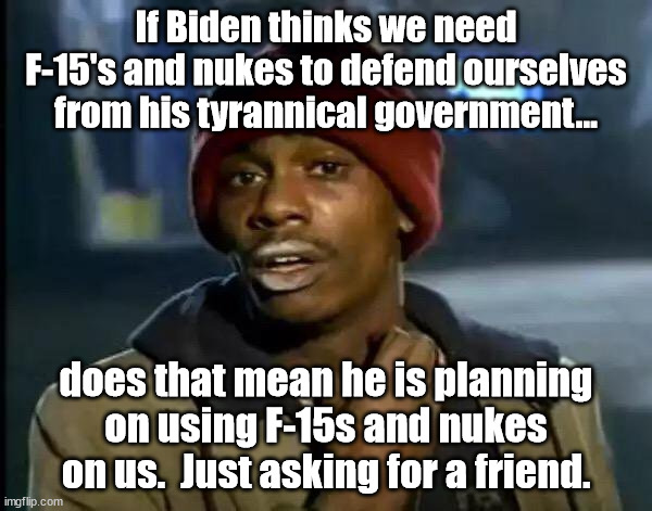 You would think that Biden would have learned decades to think before he opens his mouth. | If Biden thinks we need F-15's and nukes to defend ourselves from his tyrannical government... does that mean he is planning on using F-15s and nukes on us.  Just asking for a friend. | image tagged in idiot biden,f15s,nukes | made w/ Imgflip meme maker