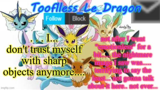 . . | not after I went "emotionless" for a bit..... the nightmare image I saw was..... terrifying to say the least... not gonna talk about it here.. not ever... . . . I... don't trust myself with sharp objects anymore.... | image tagged in tooflless_le_dragon announcement template pok mon | made w/ Imgflip meme maker