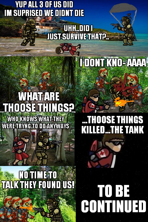 SFH comics part 9 | YUP ALL 3 OF US DID IM SUPRISED WE DIDNT DIE; UHH..DID I JUST SURVIVE THAT?.. I DONT KNO- AAAA; WHAT ARE THOOSE THINGS? WHO KNOWS WHAT THEY WERE TRYNG TO DO ANYWAYS; ...THOOSE THINGS KILLED...THE TANK; NO TIME TO TALK THEY FOUND US! TO BE CONTINUED | image tagged in blank comic panel 2x4 | made w/ Imgflip meme maker
