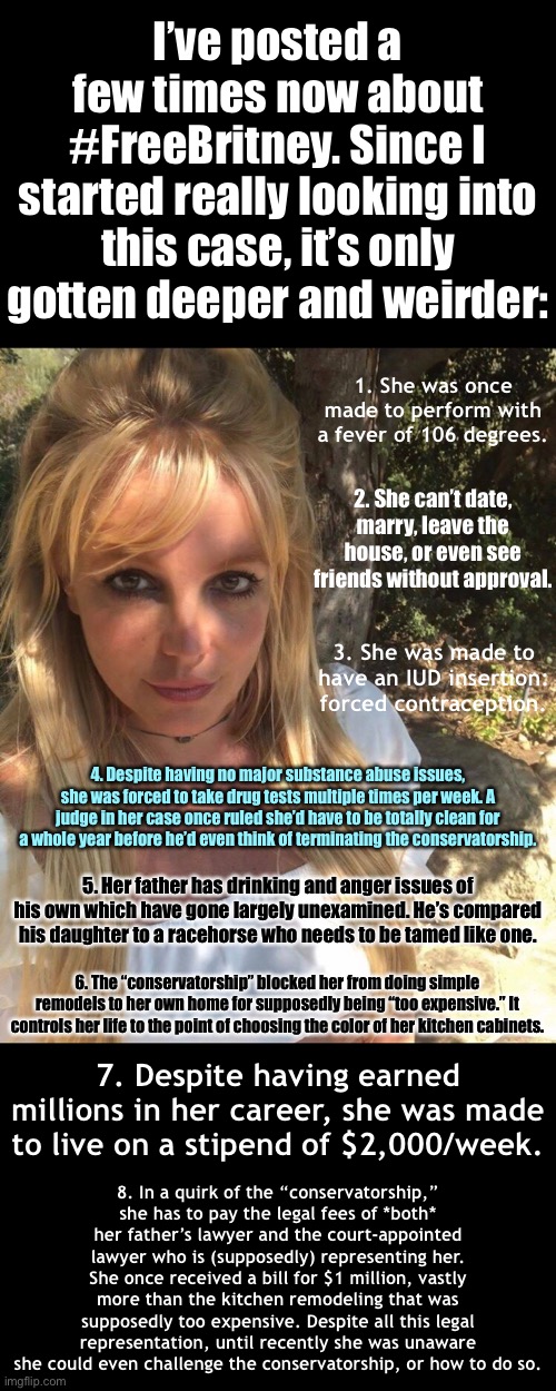 Abuse is abuse — this high-profile case reminds us it can happen to anyone. | I’ve posted a few times now about #FreeBritney. Since I started really looking into this case, it’s only gotten deeper and weirder:; 1. She was once made to perform with a fever of 106 degrees. 2. She can’t date, marry, leave the house, or even see friends without approval. 3. She was made to have an IUD insertion: forced contraception. 4. Despite having no major substance abuse issues, she was forced to take drug tests multiple times per week. A judge in her case once ruled she’d have to be totally clean for a whole year before he’d even think of terminating the conservatorship. 5. Her father has drinking and anger issues of his own which have gone largely unexamined. He’s compared his daughter to a racehorse who needs to be tamed like one. 6. The “conservatorship” blocked her from doing simple remodels to her own home for supposedly being “too expensive.” It controls her life to the point of choosing the color of her kitchen cabinets. 7. Despite having earned millions in her career, she was made to live on a stipend of $2,000/week. 8. In a quirk of the “conservatorship,” she has to pay the legal fees of *both* her father’s lawyer and the court-appointed lawyer who is (supposedly) representing her. She once received a bill for $1 million, vastly more than the kitchen remodeling that was supposedly too expensive. Despite all this legal representation, until recently she was unaware she could even challenge the conservatorship, or how to do so. | image tagged in britney spears,free britney,freebritney,abuse,human rights,leave britney alone | made w/ Imgflip meme maker