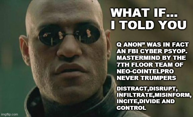 QANON = FBI PSYOPS | WHAT IF...
I TOLD YOU; Q ANON” WAS IN FACT
AN FBI CYBER PSYOP. 
MASTERMIND BY THE 
7TH FLOOR TEAM OF
NEO-COINTELPRO
NEVER TRUMPERS; DISTRACT,DISRUPT,
INFILTRATE,MISINFORM,
INCITE,DIVIDE AND 
CONTROL | image tagged in memes,matrix morpheus,qanon,fbi,psyop,jan 6th | made w/ Imgflip meme maker