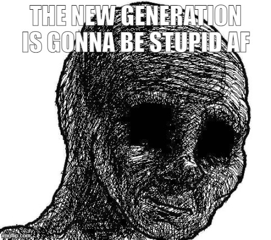 THE NEW GENERATION IS GONNA BE STUPID AF | image tagged in withered wojak | made w/ Imgflip meme maker