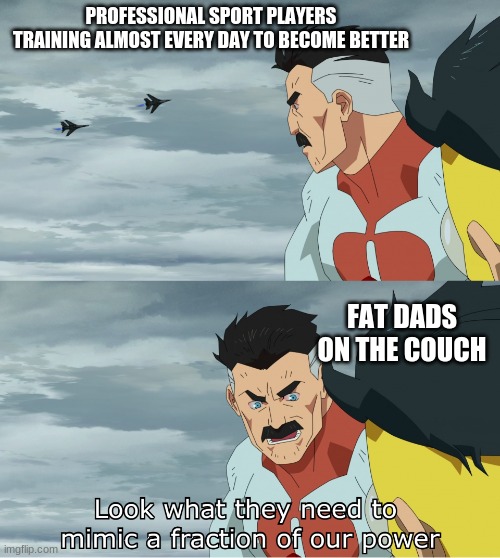 Yes, I know that you know it better dad... now shut up please. | PROFESSIONAL SPORT PLAYERS TRAINING ALMOST EVERY DAY TO BECOME BETTER; FAT DADS ON THE COUCH | image tagged in look what they need to mimic a fraction of our power,memes,sports,dads,parents,you can't handle the truth | made w/ Imgflip meme maker