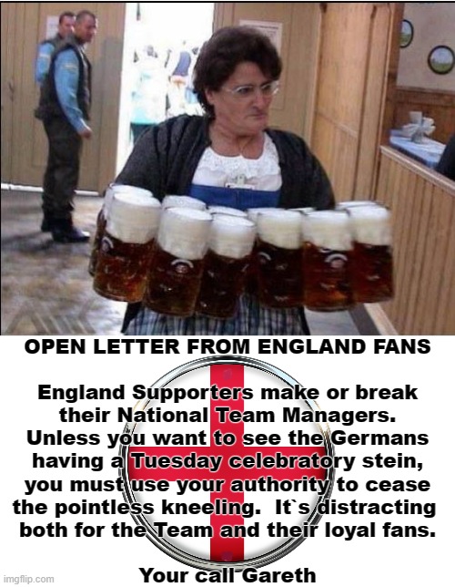 Open Letter From England Fans | OPEN LETTER FROM ENGLAND FANS
.
England Supporters make or break
their National Team Managers.
Unless you want to see the Germans
having a Tuesday celebratory stein,
you must use your authority to cease
the pointless kneeling.  It`s distracting 
both for the Team and their loyal fans.
.
Your call Gareth | image tagged in england football | made w/ Imgflip meme maker