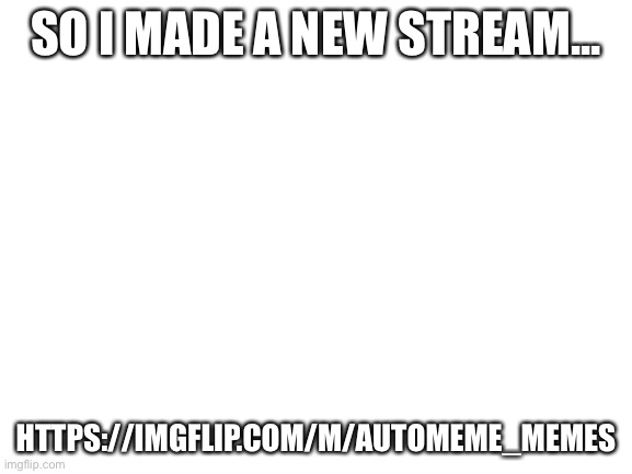 https://imgflip.com/m/automeme_memes | SO I MADE A NEW STREAM... HTTPS://IMGFLIP.COM/M/AUTOMEME_MEMES | image tagged in blank white template | made w/ Imgflip meme maker