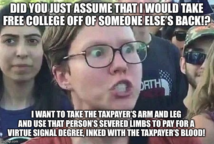 Crazy Bloodthirsty College Liberal | DID YOU JUST ASSUME THAT I WOULD TAKE FREE COLLEGE OFF OF SOMEONE ELSE’S BACK!? I WANT TO TAKE THE TAXPAYER’S ARM AND LEG AND USE THAT PERSON’S SEVERED LIMBS TO PAY FOR A VIRTUE SIGNAL DEGREE, INKED WITH THE TAXPAYER’S BLOOD! | image tagged in triggered liberal,memes,blood,college,tax,social justice warrior | made w/ Imgflip meme maker