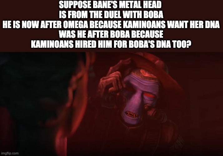 SUPPOSE BANE'S METAL HEAD 
IS FROM THE DUEL WITH BOBA
HE IS NOW AFTER OMEGA BECAUSE KAMINOANS WANT HER DNA
WAS HE AFTER BOBA BECAUSE KAMINOANS HIRED HIM FOR BOBA'S DNA TOO? | image tagged in the bad batch,theory,cad bane | made w/ Imgflip meme maker