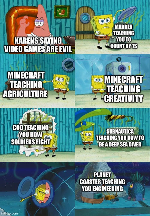 Spongebob diapers meme | MADDEN TEACHING YOU TO COUNT BY 7S; KARENS SAYING VIDEO GAMES ARE EVIL; MINECRAFT TEACHING AGRICULTURE; MINECRAFT TEACHING CREATIVITY; COD TEACHING YOU HOW SOLDIERS FIGHT; SUBNAUTICA TEACHING YOU HOW TO BE A DEEP SEA DIVER; PLANET COASTER TEACHING YOU ENGINEERING | image tagged in spongebob diapers meme | made w/ Imgflip meme maker
