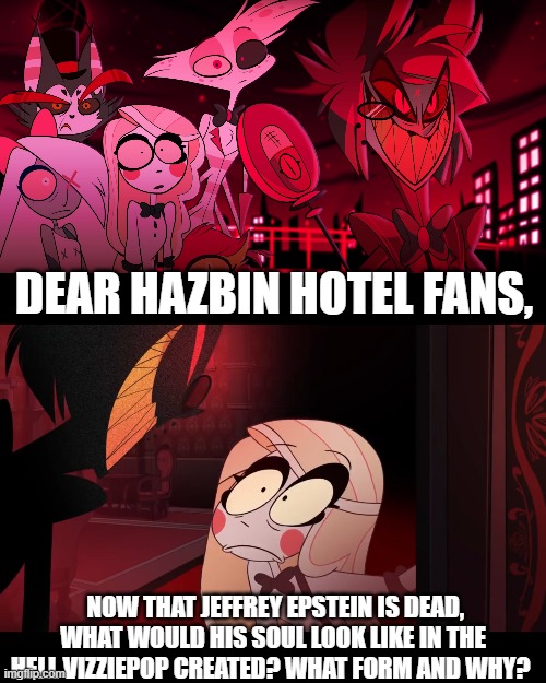 While we're at it, what would Donald Trump's and Harvey Weinstein's souls look like if they went to that version of Hell? | DEAR HAZBIN HOTEL FANS, NOW THAT JEFFREY EPSTEIN IS DEAD, WHAT WOULD HIS SOUL LOOK LIKE IN THE HELL VIZZIEPOP CREATED? WHAT FORM AND WHY? | image tagged in hazbin hotel,hazbin hotel opening the fear door,donald trump,jeffrey epstein,harvey weinstein,what if | made w/ Imgflip meme maker